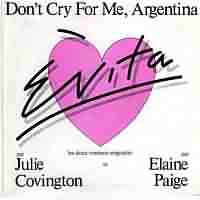 Dont Cry for Me Argentina ----- Julie Covington ----- 
"Dont Cry for Me Argentina" von Andrew Lloyd Webber wurde 1977 in dem Musical Evita von Julie Covington gesungen, in Deutschland hat die Single es nicht in die Charts geschafft, anders in sterreich, der Schweiz und England.<br>
Die Version von Madonna aus dem Jahr 1996 hingegen schaffte es in Deutschland bis auf Platz 3 der Charts.<br>
Die Anzahl der Coversionen dieses Songs ist unberschaubar, gecovert wurde dieses Lied u.a. von Semino Rossi, Petula Clark, Carpenters, Milva, Olivia Newton-John, Tom Jones, Donna Summer, Richard Clayderman, Angelika Milster, Kristina Bach, Sinad O'Connor, Anna Maria Kaufmann und Stefan Mross.
